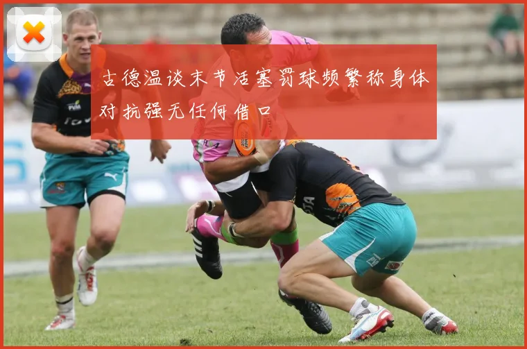 古德温谈末节活塞罚球频繁称身体对抗强无任何借口