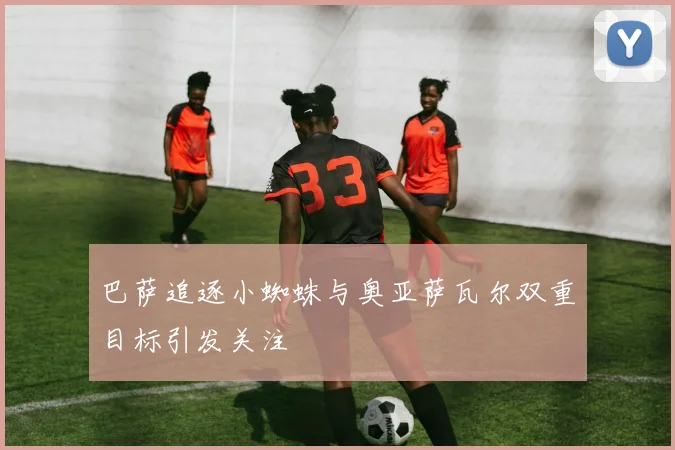 巴萨追逐小蜘蛛与奥亚萨瓦尔双重目标引发关注
