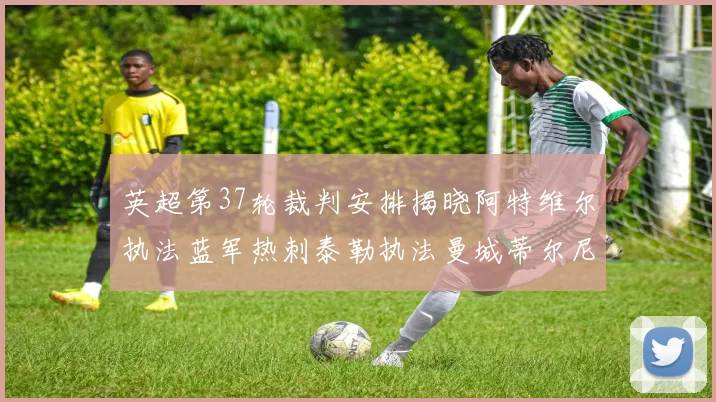 英超第37轮裁判安排揭晓阿特维尔执法蓝军热刺泰勒执法曼城蒂尔尼执法枪手