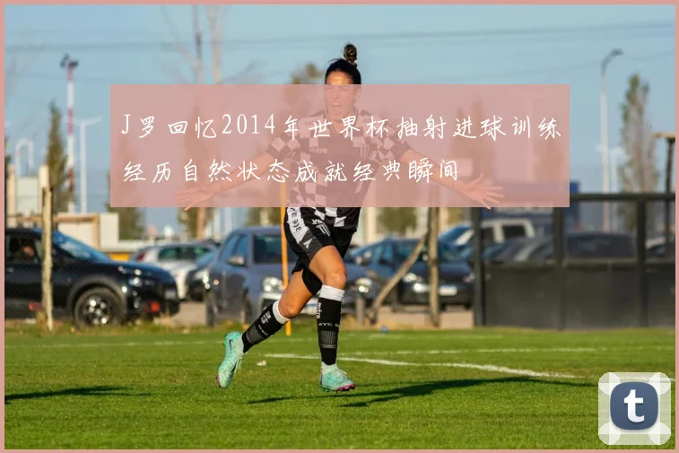 J罗回忆2014年世界杯抽射进球训练经历自然状态成就经典瞬间