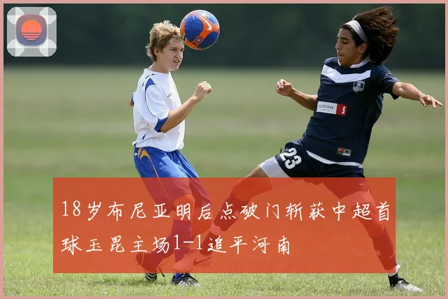 18岁布尼亚明后点破门斩获中超首球玉昆主场1-1追平河南