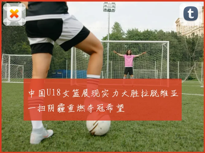 中国U18女篮展现实力大胜拉脱维亚一扫阴霾重燃夺冠希望