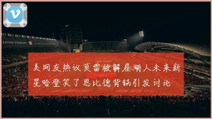 美网友热议莫雷被解雇湖人未来新星哈登笑了恩比德背锅引发讨论