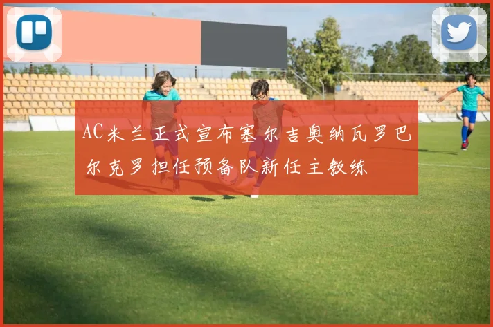 AC米兰正式宣布塞尔吉奥纳瓦罗巴尔克罗担任预备队新任主教练