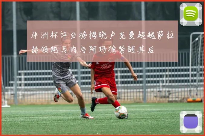 非洲杯评分榜揭晓卢克曼超越萨拉赫领跑马内与阿玛德紧随其后