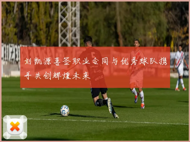刘凯源喜签职业合同与优秀球队携手共创辉煌未来
