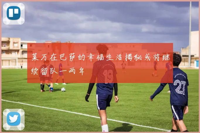 莱万在巴萨的幸福生活揭秘或将继续留队一两年