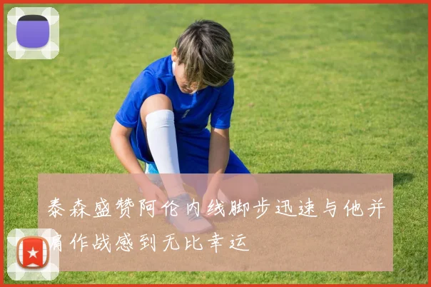 泰森盛赞阿伦内线脚步迅速与他并肩作战感到无比幸运