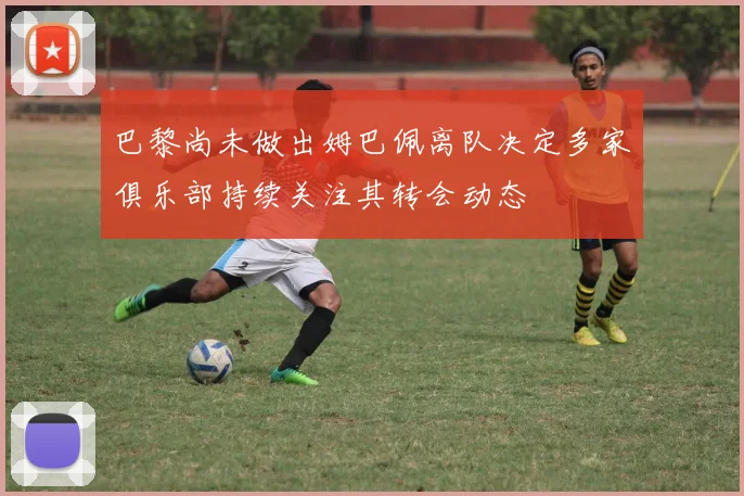 巴黎尚未做出姆巴佩离队决定多家俱乐部持续关注其转会动态