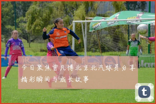 今日聚焦曾凡博北京北汽球员分享精彩瞬间与成长故事