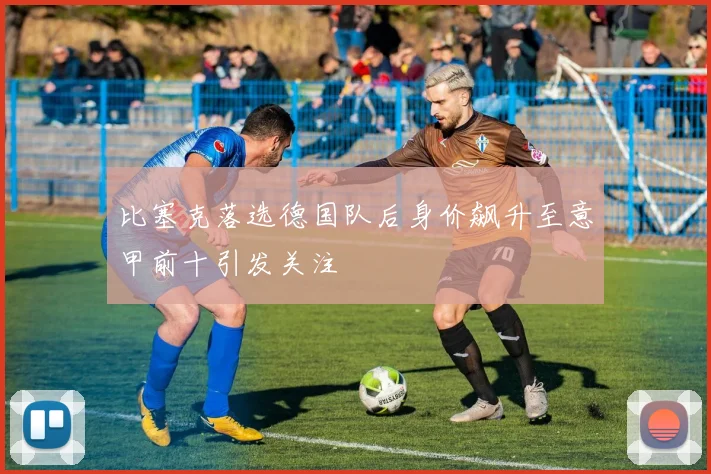 比塞克落选德国队后身价飙升至意甲前十引发关注
