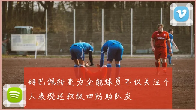 姆巴佩转变为全能球员不仅关注个人表现还积极回防助队友