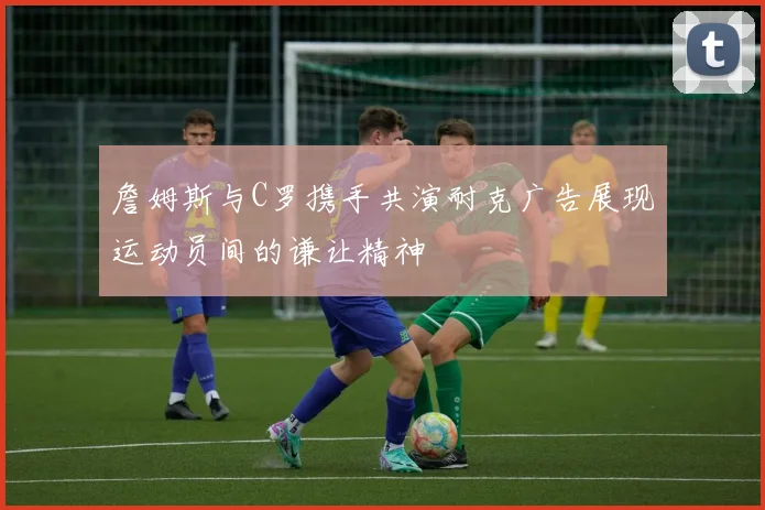 詹姆斯与C罗携手共演耐克广告展现运动员间的谦让精神