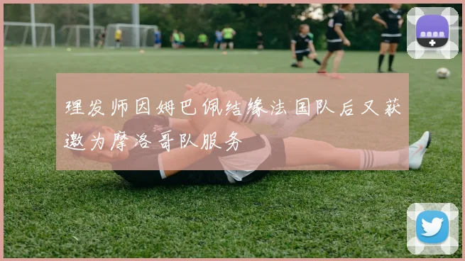 理发师因姆巴佩结缘法国队后又获邀为摩洛哥队服务