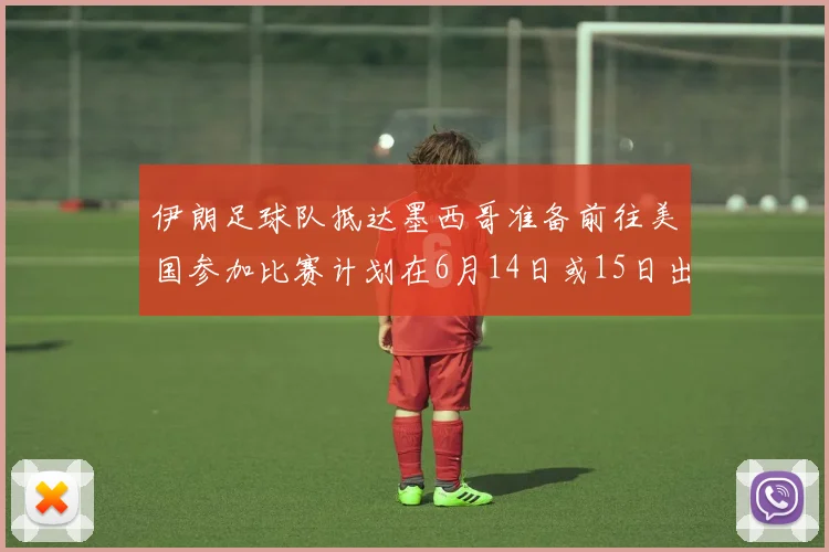 伊朗足球队抵达墨西哥准备前往美国参加比赛计划在6月14日或15日出发