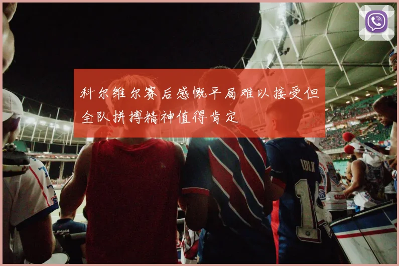 科尔维尔赛后感慨平局难以接受但全队拼搏精神值得肯定