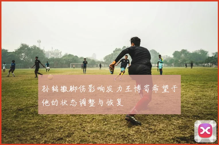 孙铭徽脚伤影响发力王博寄希望于他的状态调整与恢复