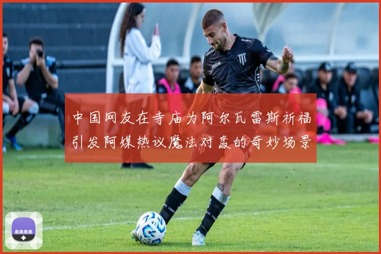 中国网友在寺庙为阿尔瓦雷斯祈福引发阿媒热议魔法对轰的奇妙场景