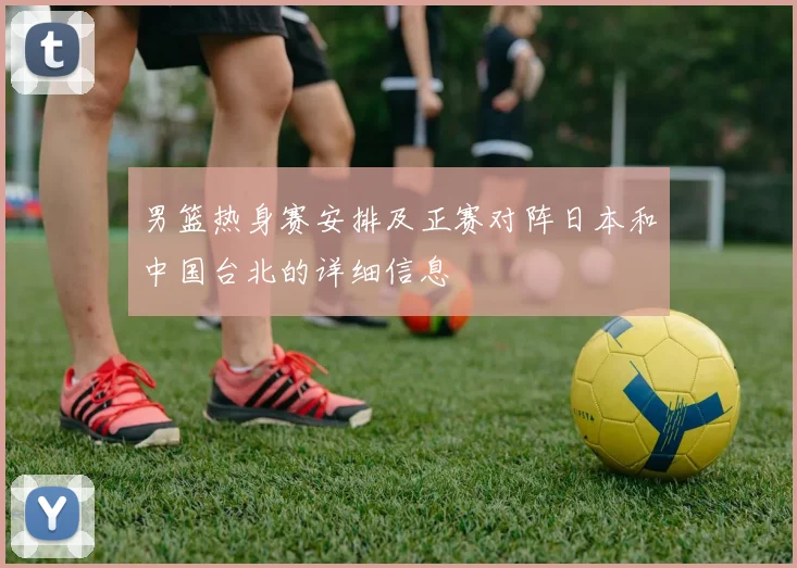 男篮热身赛安排及正赛对阵日本和中国台北的详细信息