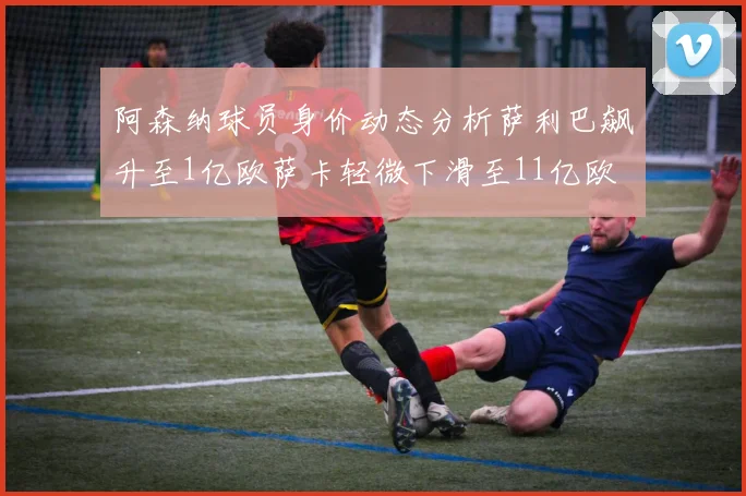 阿森纳球员身价动态分析萨利巴飙升至1亿欧萨卡轻微下滑至11亿欧